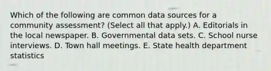 Which of the following are common data sources for a community assessment? (Select all that apply.) A. Editorials in the local newspaper. B. Governmental data sets. C. School nurse interviews. D. Town hall meetings. E. State health department statistics