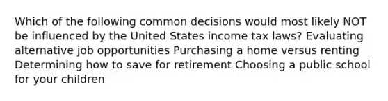 Which of the following common decisions would most likely NOT be influenced by the United States income tax laws? Evaluating alternative job opportunities Purchasing a home versus renting Determining how to save for retirement Choosing a public school for your children