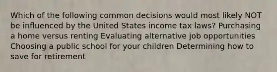 Which of the following common decisions would most likely NOT be influenced by the United States income tax laws? Purchasing a home versus renting Evaluating alternative job opportunities Choosing a public school for your children Determining how to save for retirement