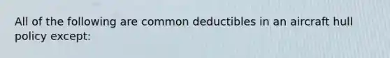 All of the following are common deductibles in an aircraft hull policy except: