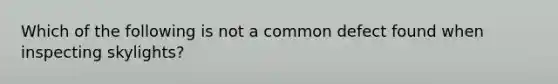Which of the following is not a common defect found when inspecting skylights?
