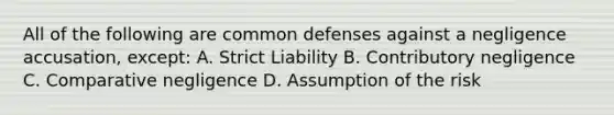 All of the following are common defenses against a negligence accusation, except: A. Strict Liability B. Contributory negligence C. Comparative negligence D. Assumption of the risk