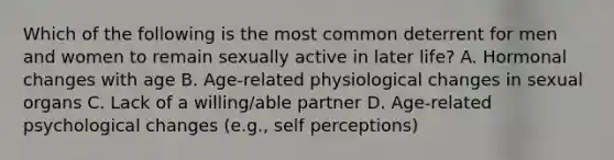 Which of the following is the most common deterrent for men and women to remain sexually active in later life? A. Hormonal changes with age B. Age-related physiological changes in sexual organs C. Lack of a willing/able partner D. Age-related psychological changes (e.g., self perceptions)