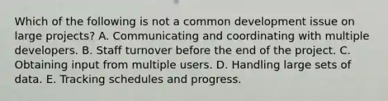 Which of the following is not a common development issue on large projects? A. Communicating and coordinating with multiple developers. B. Staff turnover before the end of the project. C. Obtaining input from multiple users. D. Handling large sets of data. E. Tracking schedules and progress.