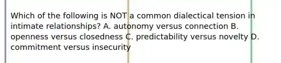 Which of the following is NOT a common dialectical tension in intimate relationships? A. autonomy versus connection B. openness versus closedness C. predictability versus novelty D. commitment versus insecurity