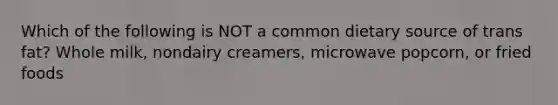 Which of the following is NOT a common dietary source of trans fat? Whole milk, nondairy creamers, microwave popcorn, or fried foods