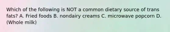 Which of the following is NOT a common dietary source of trans fats? A. Fried foods B. nondairy creams C. microwave popcorn D. (Whole milk)