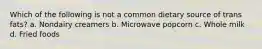 Which of the following is not a common dietary source of trans fats? a. Nondairy creamers b. Microwave popcorn c. Whole milk d. Fried foods