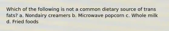 Which of the following is not a common dietary source of trans fats? a. Nondairy creamers b. Microwave popcorn c. Whole milk d. Fried foods