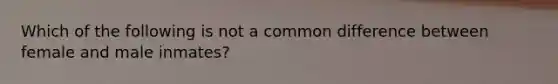 Which of the following is not a common difference between female and male inmates?