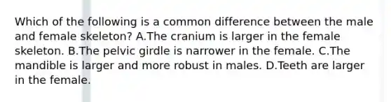 Which of the following is a common difference between the male and female skeleton? A.The cranium is larger in the female skeleton. B.The pelvic girdle is narrower in the female. C.The mandible is larger and more robust in males. D.Teeth are larger in the female.