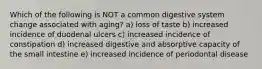 Which of the following is NOT a common digestive system change associated with aging? a) loss of taste b) increased incidence of duodenal ulcers c) increased incidence of constipation d) increased digestive and absorptive capacity of the small intestine e) increased incidence of periodontal disease