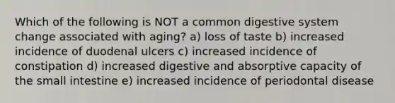 Which of the following is NOT a common digestive system change associated with aging? a) loss of taste b) increased incidence of duodenal ulcers c) increased incidence of constipation d) increased digestive and absorptive capacity of <a href='https://www.questionai.com/knowledge/kt623fh5xn-the-small-intestine' class='anchor-knowledge'>the small intestine</a> e) increased incidence of periodontal disease