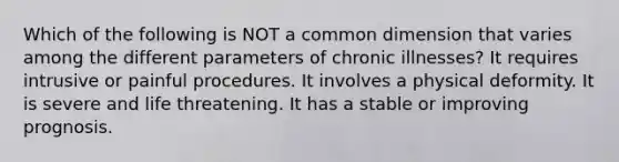 Which of the following is NOT a common dimension that varies among the different parameters of chronic illnesses? It requires intrusive or painful procedures. It involves a physical deformity. It is severe and life threatening. It has a stable or improving prognosis.