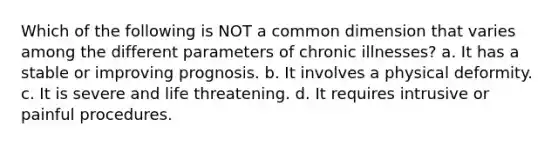 Which of the following is NOT a common dimension that varies among the different parameters of chronic illnesses? a. It has a stable or improving prognosis. b. It involves a physical deformity. c. It is severe and life threatening. d. It requires intrusive or painful procedures.