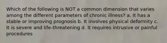 Which of the following is NOT a common dimension that varies among the different parameters of chronic illness? a. It has a stable or improving prognosis b. It involves physical deformity c. It is severe and life-threatening d. It requires intrusive or painful procedures