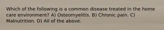 Which of the following is a common disease treated in the home care environment? A) Osteomyelitis. B) Chronic pain. C) Malnutrition. D) All of the above.