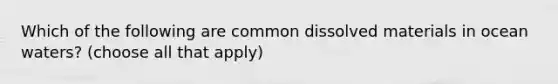 Which of the following are common dissolved materials in ocean waters? (choose all that apply)