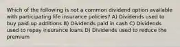 Which of the following is not a common dividend option available with participating life insurance policies? A) Dividends used to buy paid-up additions B) Dividends paid in cash C) Dividends used to repay insurance loans D) Dividends used to reduce the premium