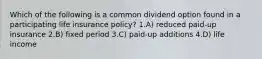 Which of the following is a common dividend option found in a participating life insurance policy? 1.A) reduced paid-up insurance 2.B) fixed period 3.C) paid-up additions 4.D) life income