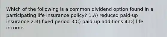 Which of the following is a common dividend option found in a participating life insurance policy? 1.A) reduced paid-up insurance 2.B) fixed period 3.C) paid-up additions 4.D) life income