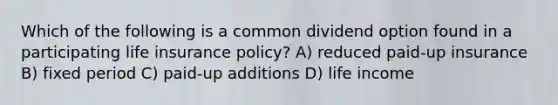 Which of the following is a common dividend option found in a participating life insurance policy? A) reduced paid-up insurance B) fixed period C) paid-up additions D) life income