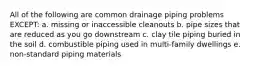 All of the following are common drainage piping problems EXCEPT: a. missing or inaccessible cleanouts b. pipe sizes that are reduced as you go downstream c. clay tile piping buried in the soil d. combustible piping used in multi-family dwellings e. non-standard piping materials