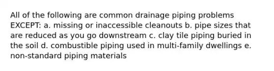 All of the following are common drainage piping problems EXCEPT: a. missing or inaccessible cleanouts b. pipe sizes that are reduced as you go downstream c. clay tile piping buried in the soil d. combustible piping used in multi-family dwellings e. non-standard piping materials