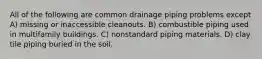 All of the following are common drainage piping problems except A) missing or inaccessible cleanouts. B) combustible piping used in multifamily buildings. C) nonstandard piping materials. D) clay tile piping buried in the soil.