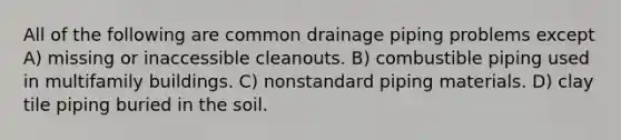 All of the following are common drainage piping problems except A) missing or inaccessible cleanouts. B) combustible piping used in multifamily buildings. C) nonstandard piping materials. D) clay tile piping buried in the soil.