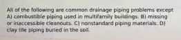 All of the following are common drainage piping problems except A) combustible piping used in multifamily buildings. B) missing or inaccessible cleanouts. C) nonstandard piping materials. D) clay tile piping buried in the soil.