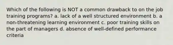 Which of the following is NOT a common drawback to on the job training programs? a. lack of a well structured environment b. a non-threatening learning environment c. poor training skills on the part of managers d. absence of well-defined performance criteria