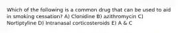 Which of the following is a common drug that can be used to aid in smoking cessation? A) Clonidine B) azithromycin C) Nortiptyline D) Intranasal corticosteroids E) A & C