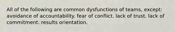 All of the following are common dysfunctions of teams, except: avoidance of accountability. fear of conflict. lack of trust. lack of commitment. results orientation.