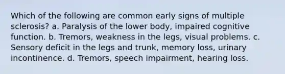 Which of the following are common early signs of multiple sclerosis? a. Paralysis of the lower body, impaired cognitive function. b. Tremors, weakness in the legs, visual problems. c. Sensory deficit in the legs and trunk, memory loss, urinary incontinence. d. Tremors, speech impairment, hearing loss.