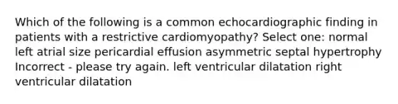 Which of the following is a common echocardiographic finding in patients with a restrictive cardiomyopathy? Select one: normal left atrial size pericardial effusion asymmetric septal hypertrophy Incorrect - please try again. left ventricular dilatation right ventricular dilatation