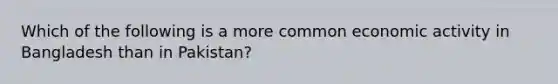 Which of the following is a more common economic activity in Bangladesh than in Pakistan?