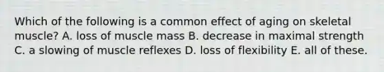 Which of the following is a common effect of aging on skeletal muscle? A. loss of muscle mass B. decrease in maximal strength C. a slowing of muscle reflexes D. loss of flexibility E. all of these.