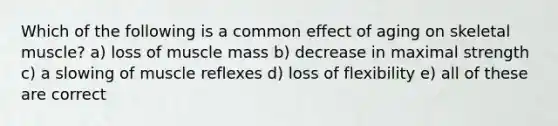 Which of the following is a common effect of aging on skeletal muscle? a) loss of muscle mass b) decrease in maximal strength c) a slowing of muscle reflexes d) loss of flexibility e) all of these are correct