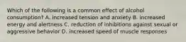Which of the following is a common effect of alcohol consumption? A. increased tension and anxiety B. increased energy and alertness C. reduction of inhibitions against sexual or aggressive behavior D. increased speed of muscle responses