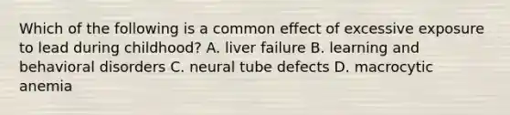 Which of the following is a common effect of excessive exposure to lead during childhood? A. liver failure B. learning and behavioral disorders C. neural tube defects D. macrocytic anemia