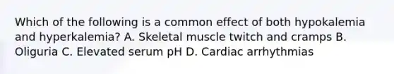 Which of the following is a common effect of both hypokalemia and hyperkalemia? A. Skeletal muscle twitch and cramps B. Oliguria C. Elevated serum pH D. Cardiac arrhythmias