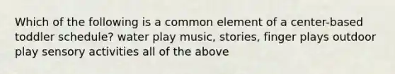 Which of the following is a common element of a center-based toddler schedule? water play music, stories, finger plays outdoor play sensory activities all of the above