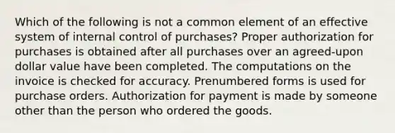 Which of the following is not a common element of an effective system of <a href='https://www.questionai.com/knowledge/kjj42owoAP-internal-control' class='anchor-knowledge'>internal control</a> of purchases? Proper authorization for purchases is obtained after all purchases over an agreed-upon dollar value have been completed. The computations on the invoice is checked for accuracy. Prenumbered forms is used for purchase orders. Authorization for payment is made by someone other than the person who ordered the goods.