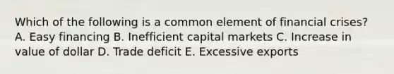 Which of the following is a common element of financial crises? A. Easy financing B. Inefficient capital markets C. Increase in value of dollar D. Trade deficit E. Excessive exports