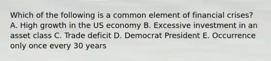 Which of the following is a common element of financial crises? A. High growth in the US economy B. Excessive investment in an asset class C. Trade deficit D. Democrat President E. Occurrence only once every 30 years