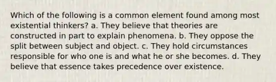 Which of the following is a common element found among most existential thinkers? a. They believe that theories are constructed in part to explain phenomena. b. They oppose the split between subject and object. c. They hold circumstances responsible for who one is and what he or she becomes. d. They believe that essence takes precedence over existence.