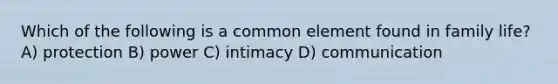 Which of the following is a common element found in family life? A) protection B) power C) intimacy D) communication