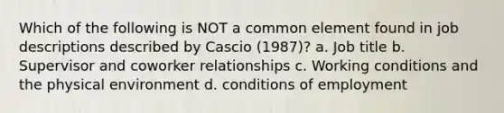 Which of the following is NOT a common element found in job descriptions described by Cascio (1987)? a. Job title b. Supervisor and coworker relationships c. Working conditions and the physical environment d. conditions of employment