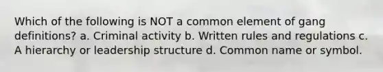 Which of the following is NOT a common element of gang definitions? a. Criminal activity b. Written rules and regulations c. A hierarchy or leadership structure d. Common name or symbol.